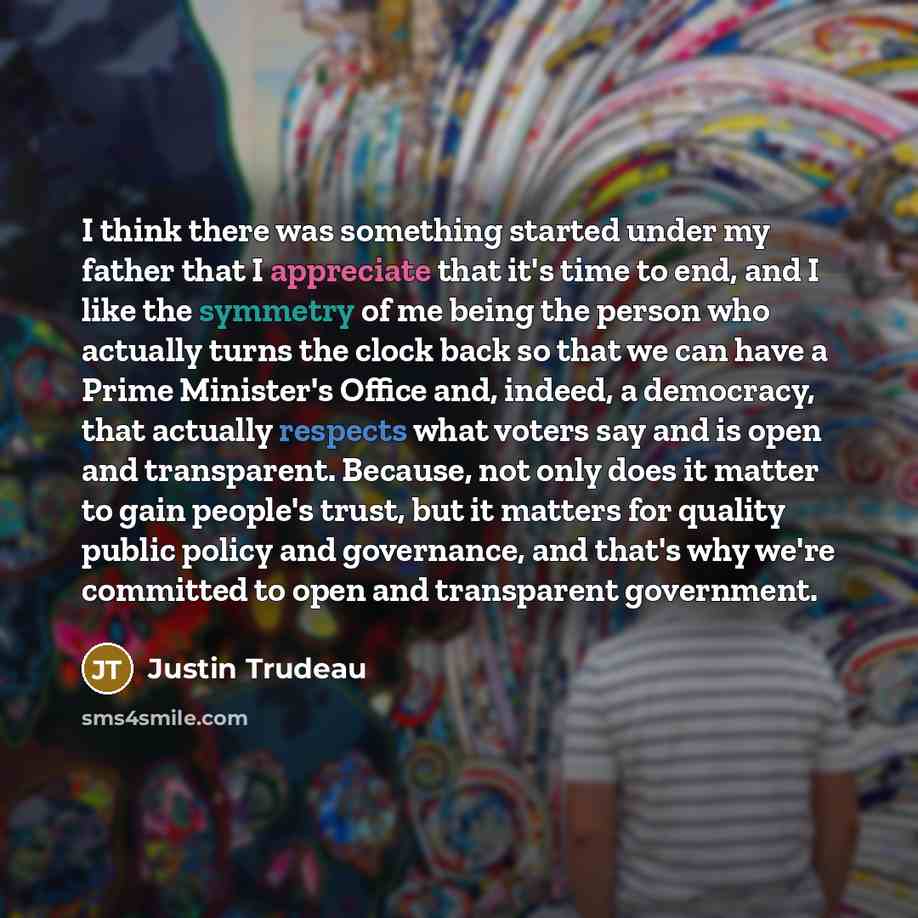 “I think there was something started under my father that I appreciate that it's time to end, and I like the symmetry of me being the person who actually turns the clock back so that we can have a Prime Minister's Office and, indeed, a democracy, that actually respects what voters say and is open…” quote by Justin Trudeau
