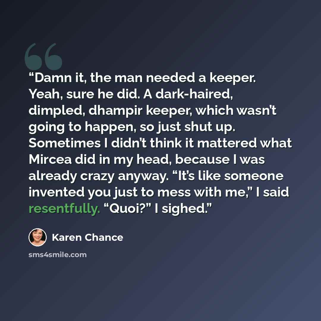 “Damn it, the man needed a keeper. Yeah, sure he did. A dark-haired, dimpled, dhampir keeper, which wasn’t going to happen, so just shut up. Sometimes I didn’t think it mattered what Mircea did in my head, because I was already crazy anyway. “It’s like someone invented you just to mess with me,” I…” quote by Karen Chance