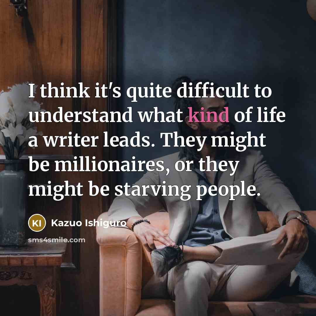 “I think it's quite difficult to understand what kind of life a writer leads. They might be millionaires, or they might be starving people.” quote by Kazuo Ishiguro