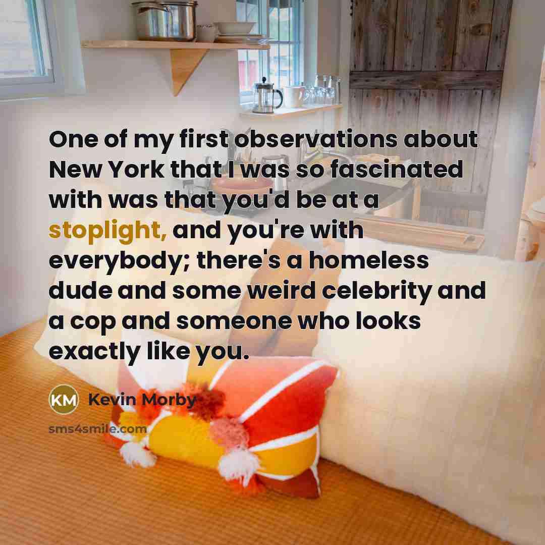 “One of my first observations about New York that I was so fascinated with was that you'd be at a stoplight, and you're with everybody; there's a homeless dude and some weird celebrity and a cop and someone who looks exactly like you.” quote by Kevin Morby