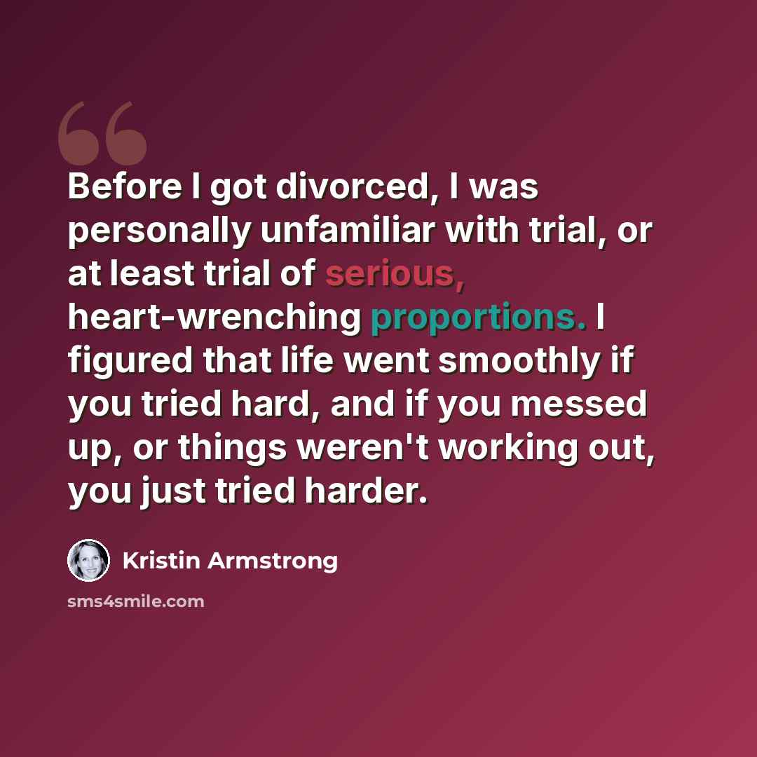 “Before I got divorced, I was personally unfamiliar with trial, or at least trial of serious, heart-wrenching proportions. I figured that life went smoothly if you tried hard, and if you messed up, or things weren't working out, you just tried harder.” quote by Kristin Armstrong
