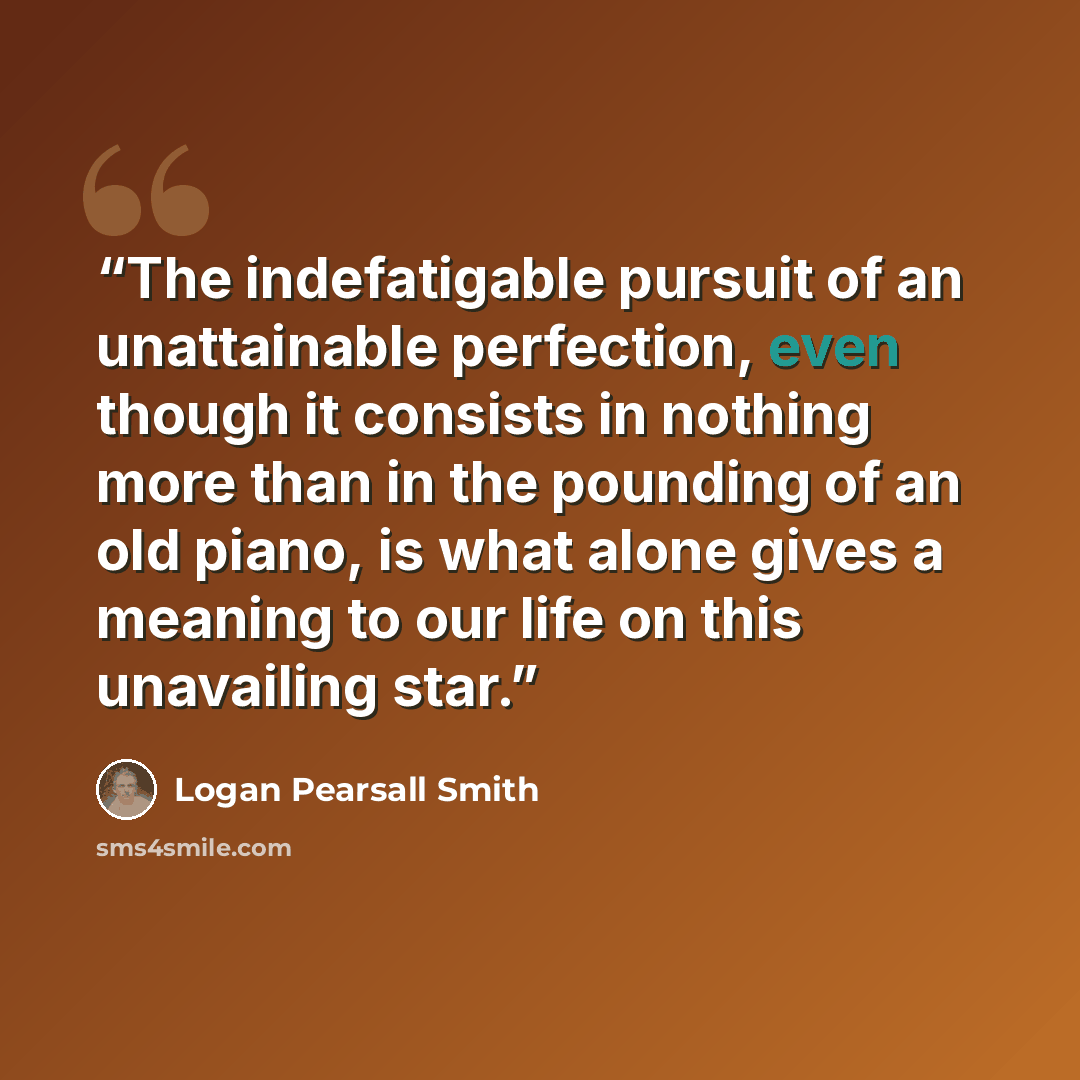 “The indefatigable pursuit of an unattainable perfection, even though it consists in nothing more than in the pounding of an old piano, is what alone gives a meaning to our life on this unavailing star.” quote by Logan Pearsall Smith