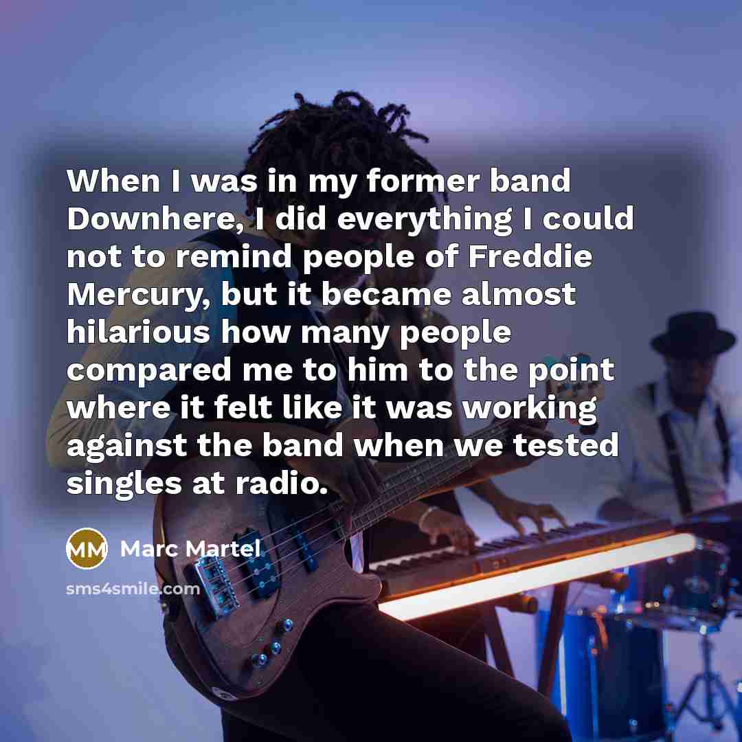 “When I was in my former band Downhere, I did everything I could not to remind people of Freddie Mercury, but it became almost hilarious how many people compared me to him to the point where it felt like it was working against the band when we tested singles at radio.” quote by Marc Martel