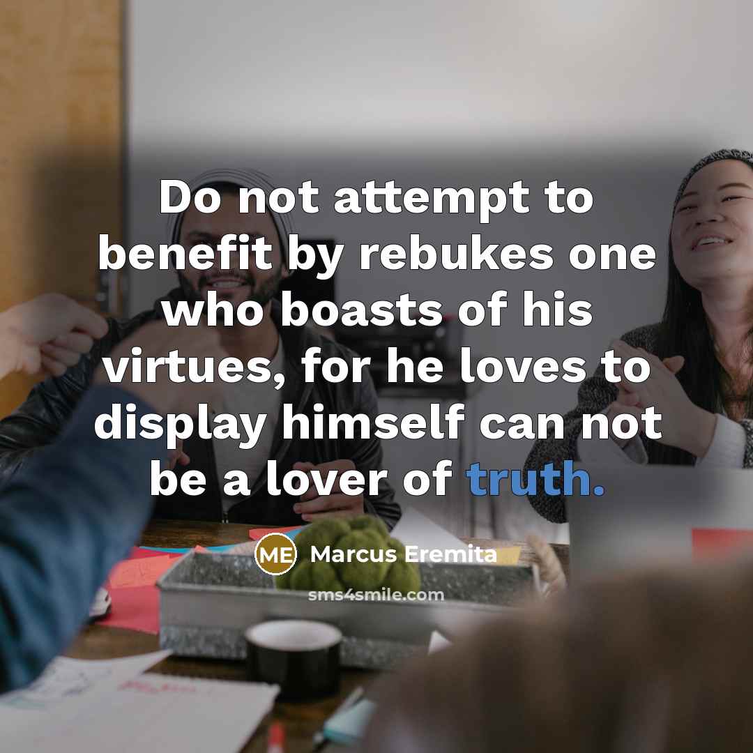 “Do not attempt to benefit by rebukes one who boasts of his virtues, for he loves to display himself can not be a lover of truth.” quote by Marcus Eremita