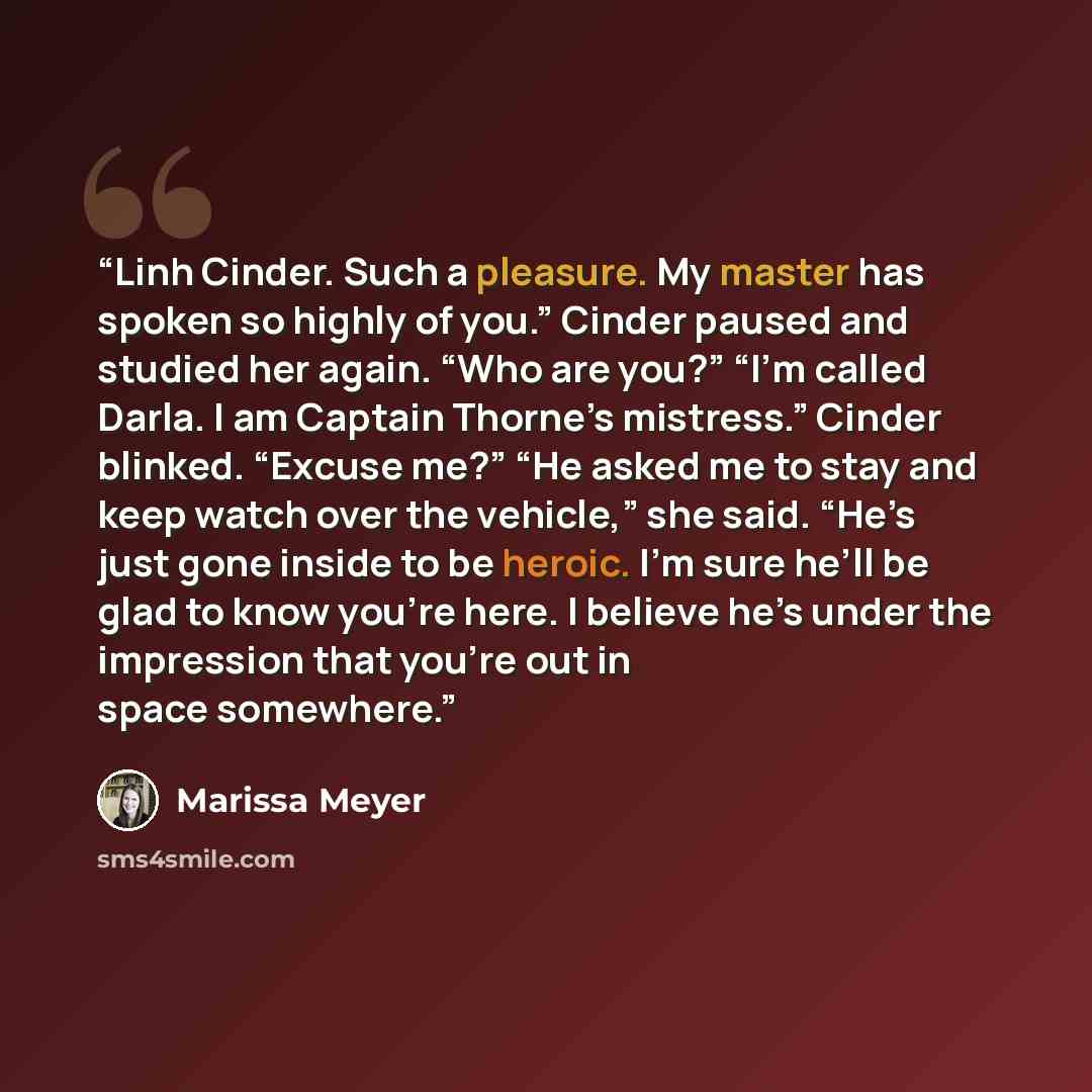 “Linh Cinder. Such a pleasure. My master has spoken so highly of you.” Cinder paused and studied her again. “Who are you?” “I’m called Darla. I am Captain Thorne’s mistress.” Cinder blinked. “Excuse me?” “He asked me to stay and keep watch over the vehicle,” she said. “He’s just gone inside to be…” quote by Marissa Meyer