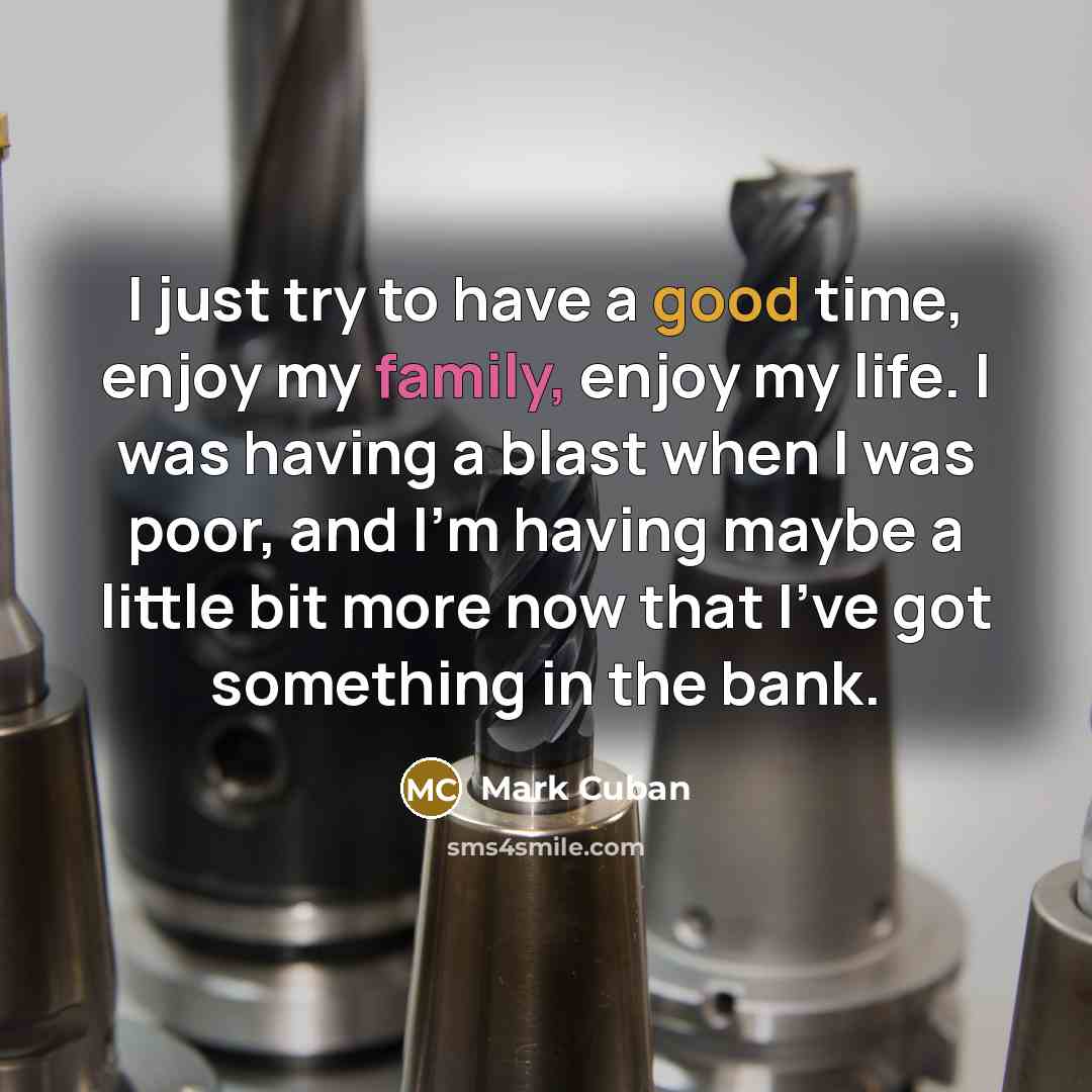 “I just try to have a good time, enjoy my family, enjoy my life. I was having a blast when I was poor, and I'm having maybe a little bit more now that I've got something in the bank.” quote by Mark Cuban