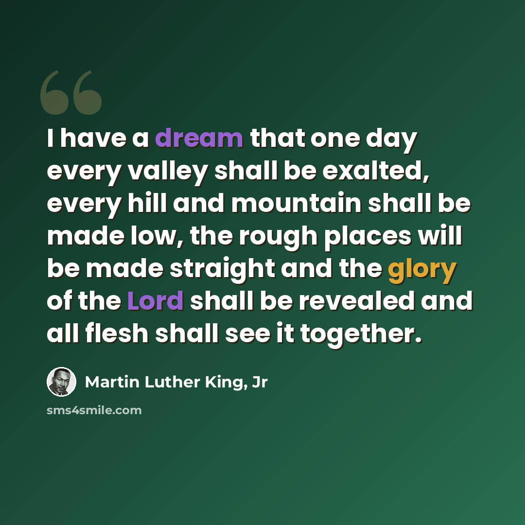“I have a dream that one day every valley shall be exalted, every hill and mountain shall be made low, the rough places will be made straight and the glory of the Lord shall be revealed and all flesh shall see it together.” quote by Martin Luther King, Jr