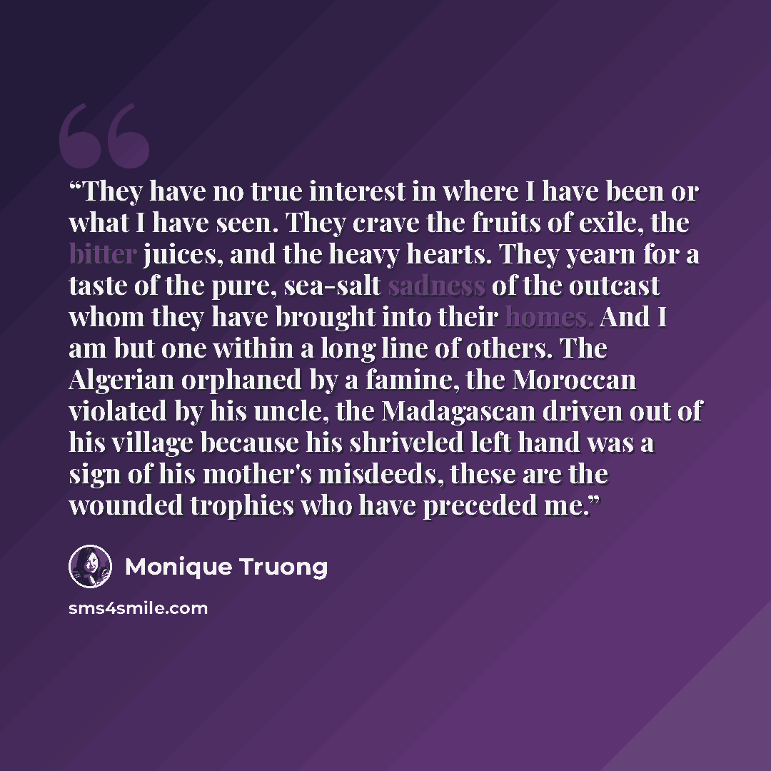 “They have no true interest in where I have been or what I have seen. They crave the fruits of exile, the bitter juices, and the heavy hearts. They yearn for a taste of the pure, sea-salt sadness of the outcast whom they have brought into their homes. And I am but one within a long line of others…” quote by Monique Truong