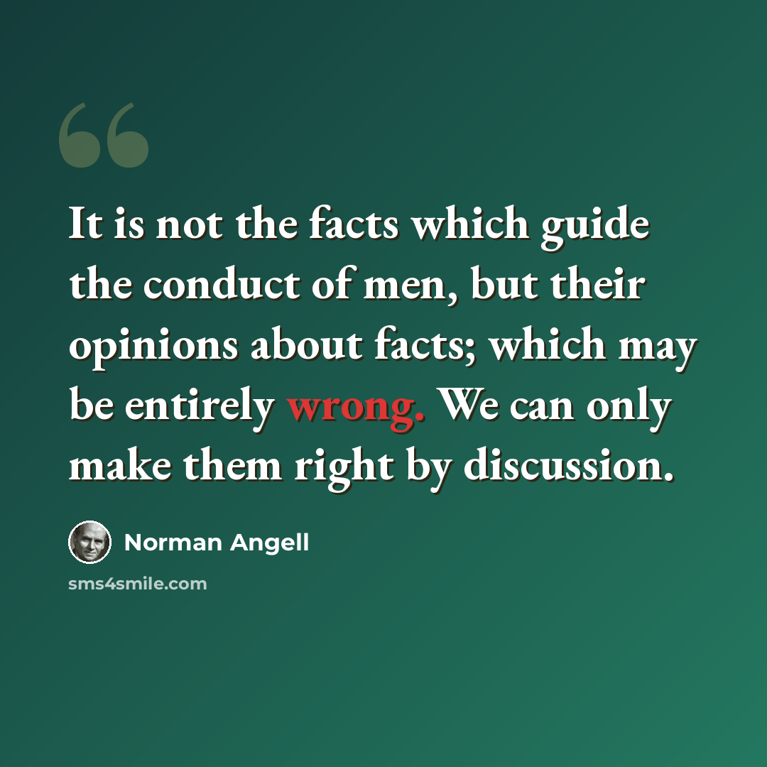 “It is not the facts which guide the conduct of men, but their opinions about facts; which may be entirely wrong. We can only make them right by discussion.” quote by Norman Angell