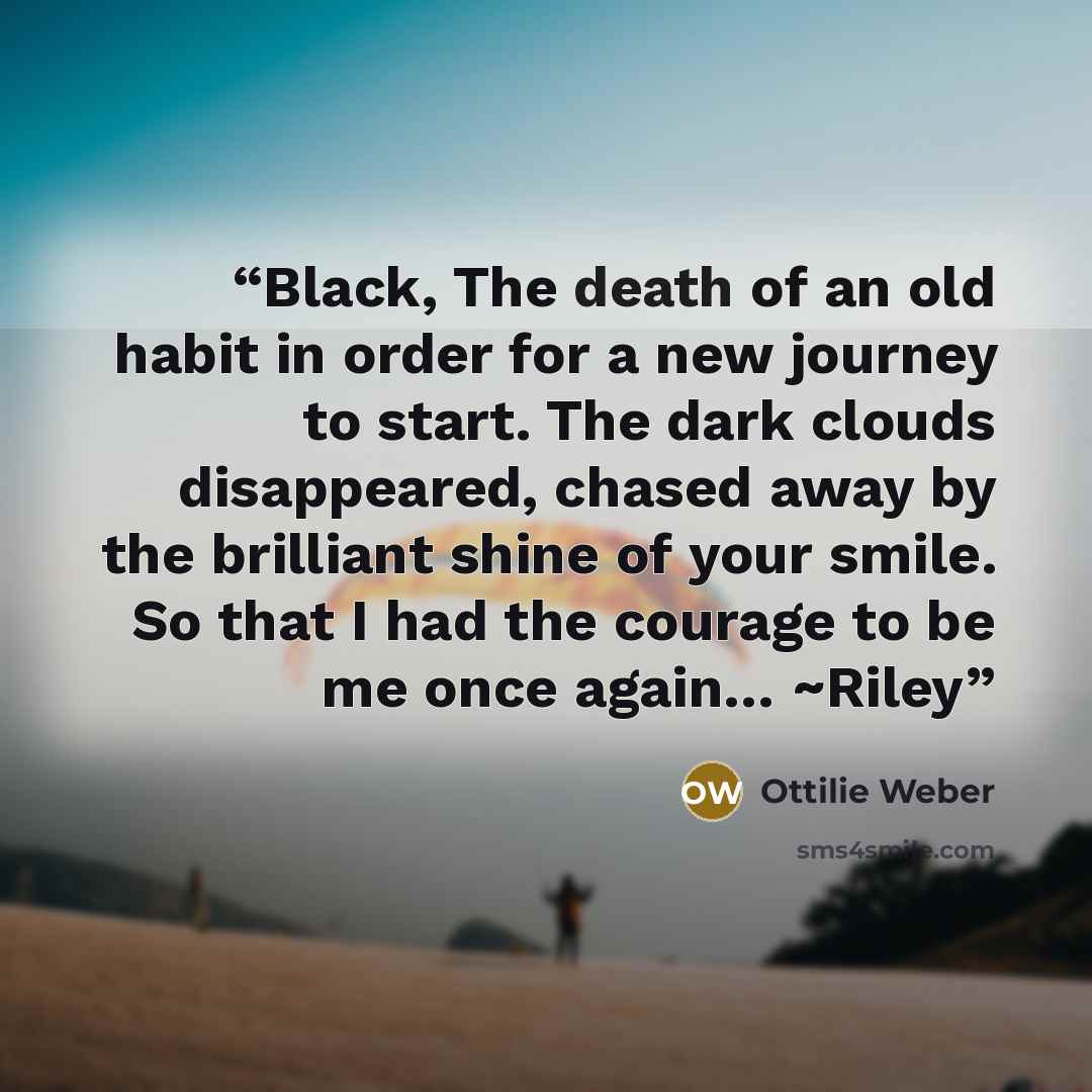 “Black, The death of an old habit in order for a new journey to start. The dark clouds disappeared, chased away by the brilliant shine of your smile. So that I had the courage to be me once again… ~Riley” quote by Ottilie Weber