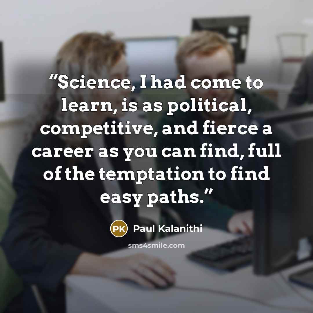 “Science, I had come to learn, is as political, competitive, and fierce a career as you can find, full of the temptation to find easy paths.” quote by Paul Kalanithi