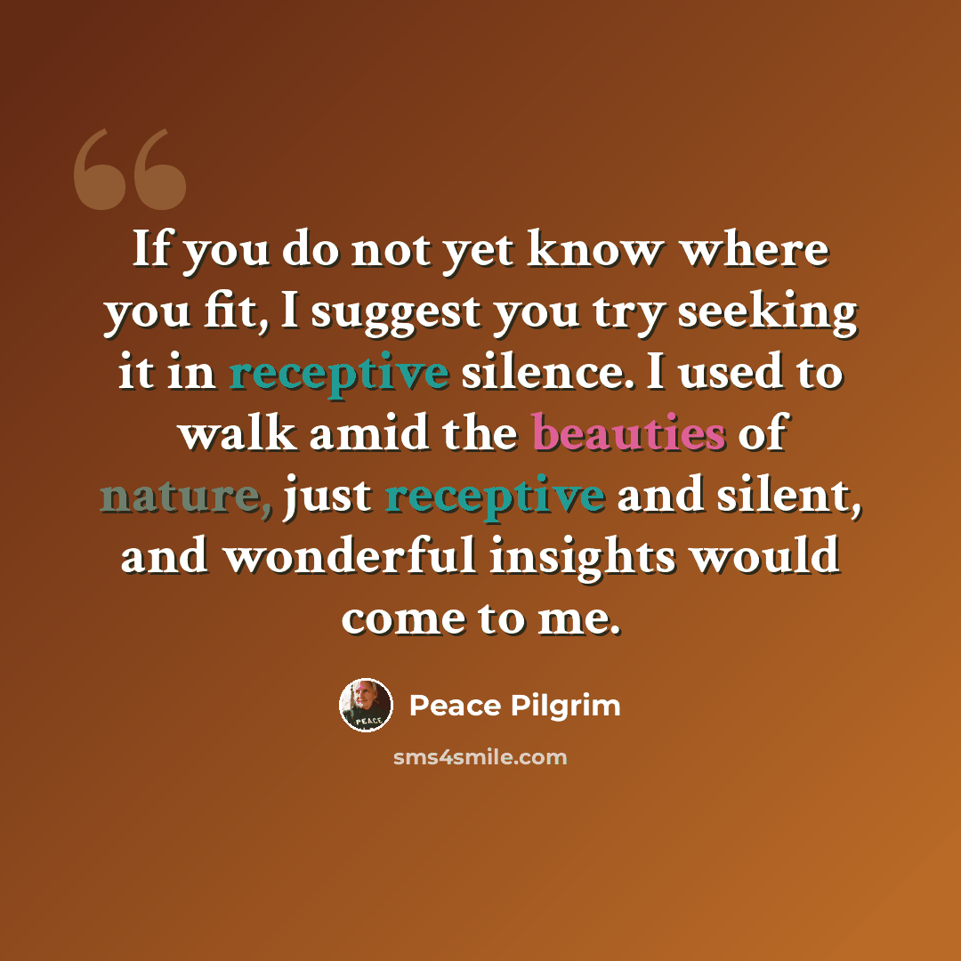 “If you do not yet know where you fit, I suggest you try seeking it in receptive silence. I used to walk amid the beauties of nature, just receptive and silent, and wonderful insights would come to me.” quote by Peace Pilgrim