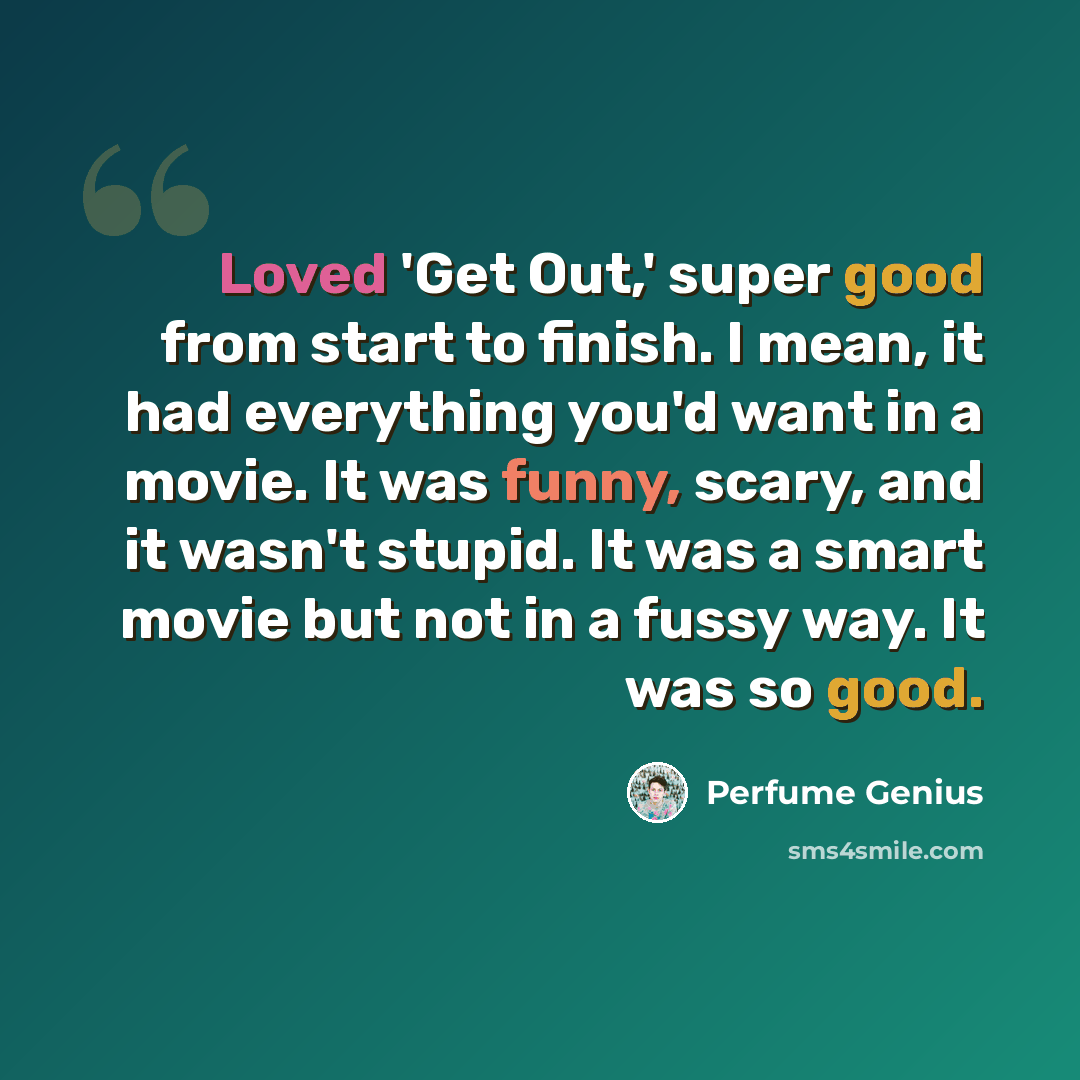 “Loved 'Get Out,' super good from start to finish. I mean, it had everything you'd want in a movie. It was funny, scary, and it wasn't stupid. It was a smart movie but not in a fussy way. It was so good.” quote by Perfume Genius