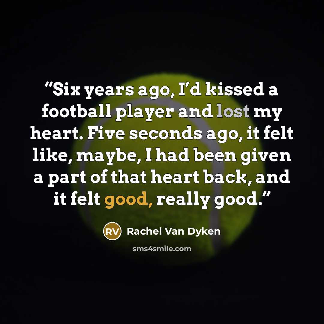 “Six years ago, I’d kissed a football player and lost my heart. Five seconds ago, it felt like, maybe, I had been given a part of that heart back, and it felt good, really good.” quote by Rachel Van Dyken