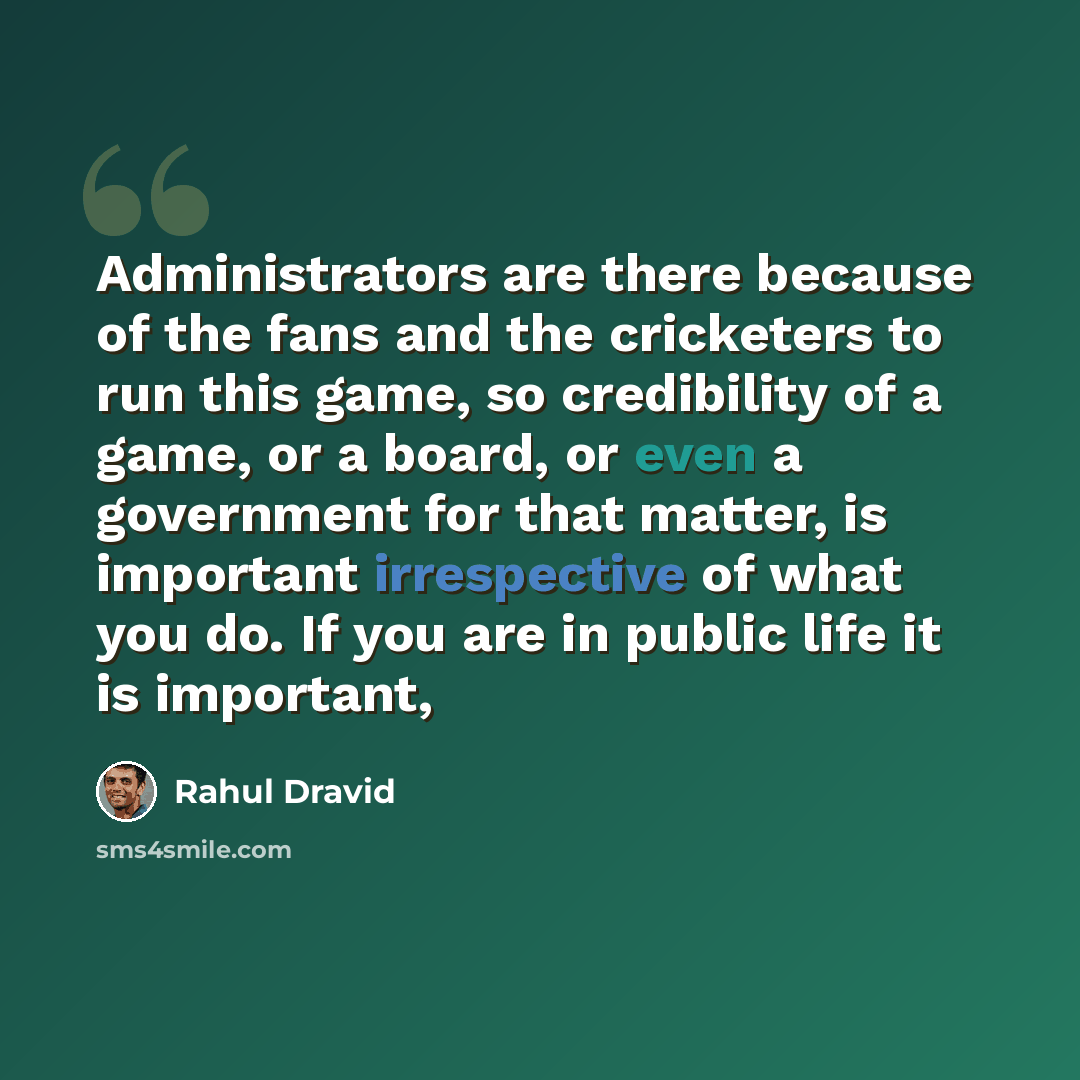 “Administrators are there because of the fans and the cricketers to run this game, so credibility of a game, or a board, or even a government for that matter, is important irrespective of what you do. If you are in public life it is important,” quote by Rahul Dravid