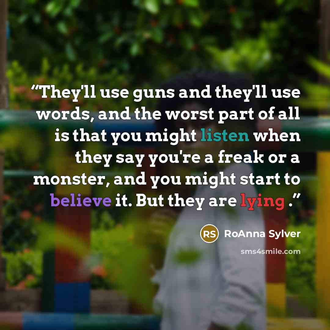 “They'll use guns and they'll use words, and the worst part of all is that you might listen when they say you're a freak or a monster, and you might start to believe it. But they are lying .” quote by RoAnna Sylver