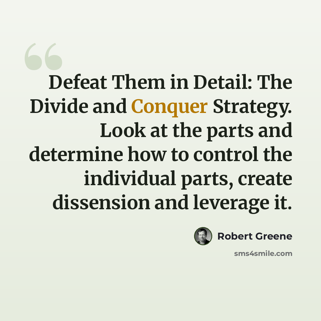 “Defeat Them in Detail: The Divide and Conquer Strategy. Look at the parts and determine how to control the individual parts, create dissension and leverage it.” quote by Robert Greene