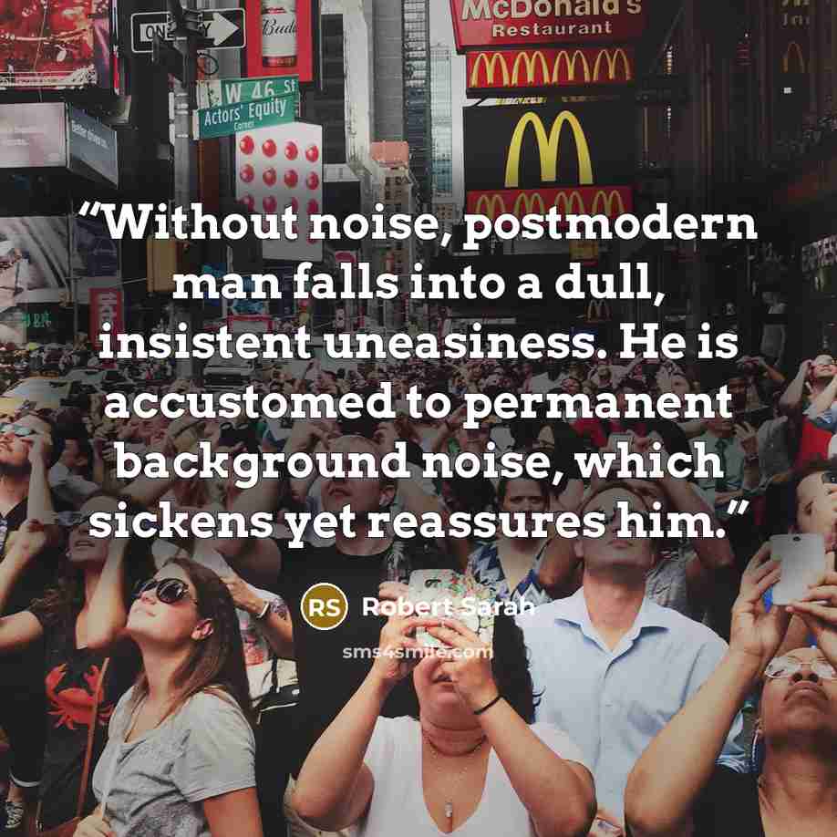 “Without noise, postmodern man falls into a dull, insistent uneasiness. He is accustomed to permanent background noise, which sickens yet reassures him.” quote by Robert Sarah