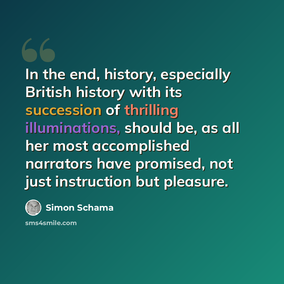 “In the end, history, especially British history with its succession of thrilling illuminations, should be, as all her most accomplished narrators have promised, not just instruction but pleasure.” quote by Simon Schama