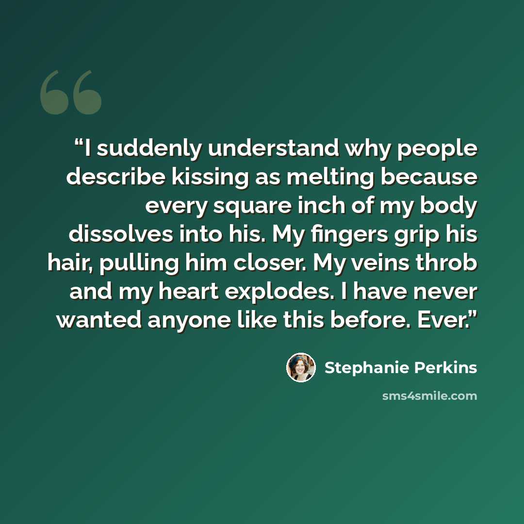 “I suddenly understand why people describe kissing as melting because every square inch of my body dissolves into his. My fingers grip his hair, pulling him closer. My veins throb and my heart explodes. I have never wanted anyone like this before. Ever.” quote by Stephanie Perkins