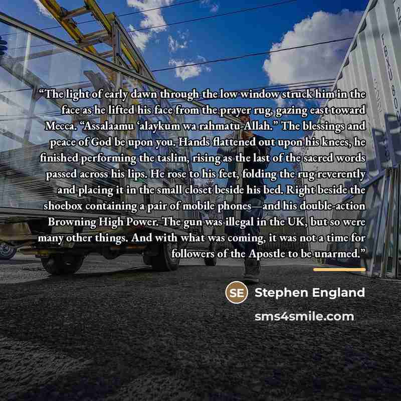 “The light of early dawn through the low window struck him in the face as he lifted his face from the prayer rug, gazing east toward Mecca. “Assalaamu ‘alaykum wa rahmatu-Allah.” The blessings and peace of God be upon you. Hands flattened out upon his knees, he finished performing the taslim…” quote by Stephen England