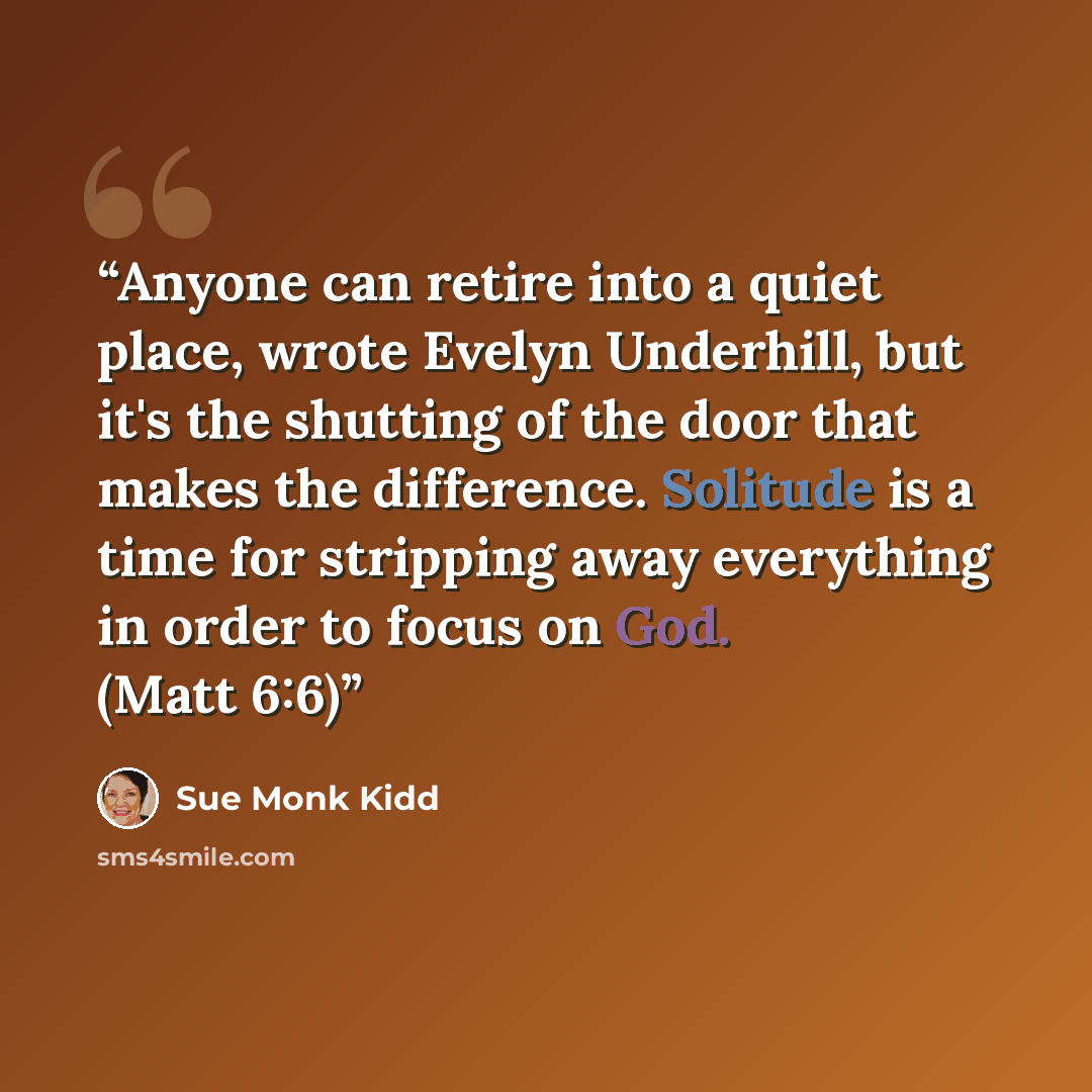“Anyone can retire into a quiet place, wrote Evelyn Underhill, but it's the shutting of the door that makes the difference. Solitude is a time for stripping away everything in order to focus on God. (Matt 6:6)” quote by Sue Monk Kidd