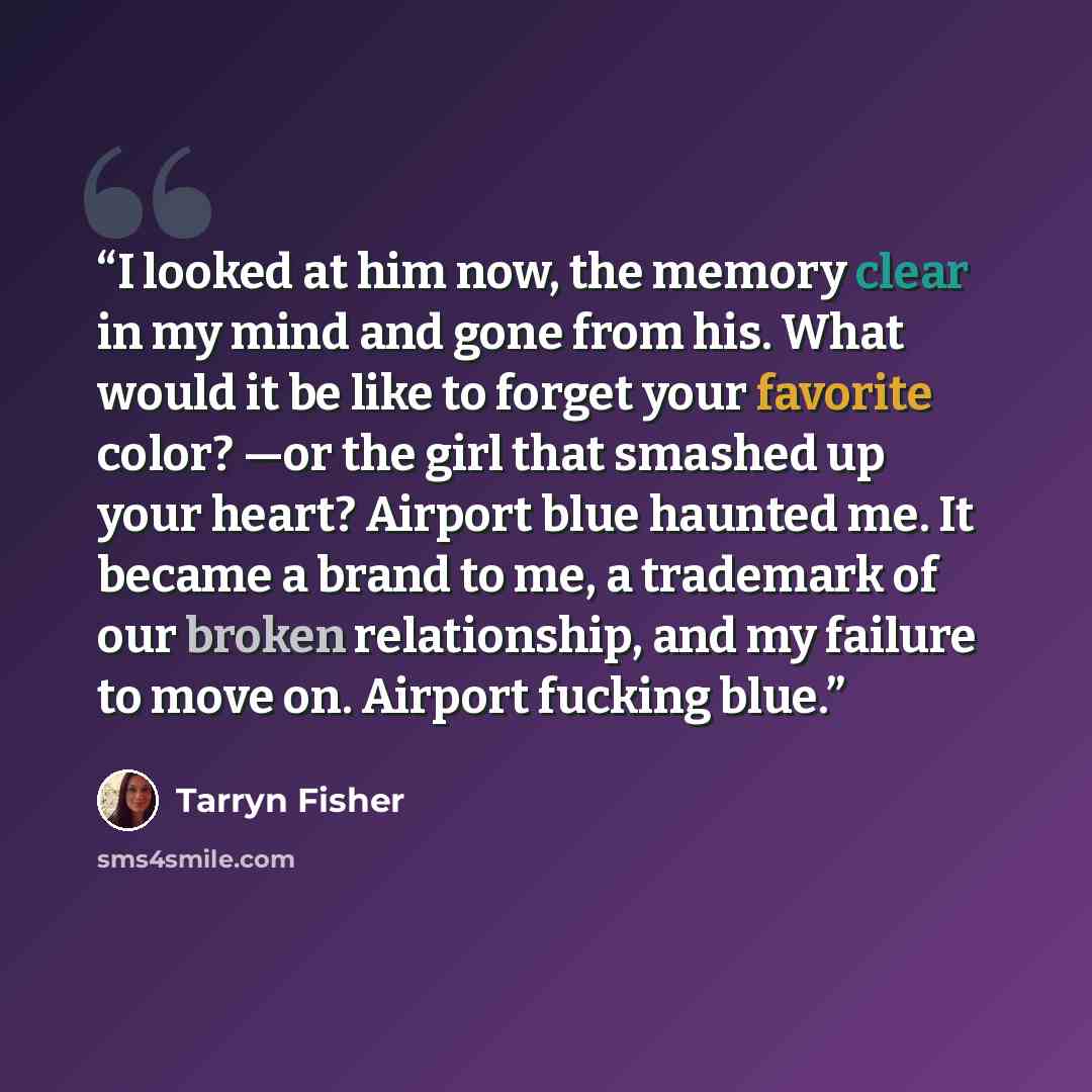 “I looked at him now, the memory clear in my mind and gone from his. What would it be like to forget your favorite color? —or the girl that smashed up your heart? Airport blue haunted me. It became a brand to me, a trademark of our broken relationship, and my failure to move on. Airport fucking blue.” quote by Tarryn Fisher