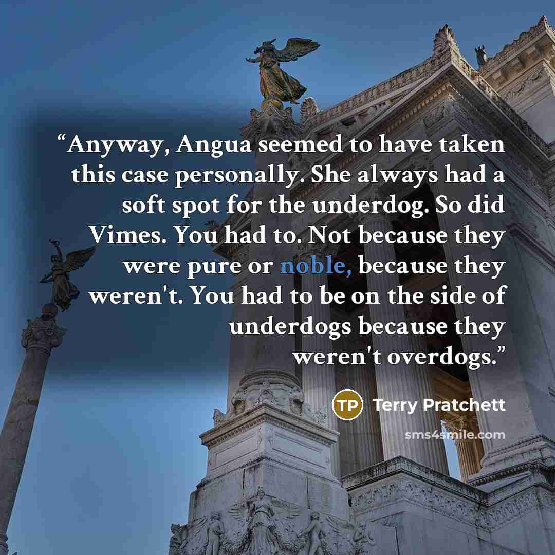 “Anyway, Angua seemed to have taken this case personally. She always had a soft spot for the underdog. So did Vimes. You had to. Not because they were pure or noble, because they weren't. You had to be on the side of underdogs because they weren't overdogs.” quote by Terry Pratchett