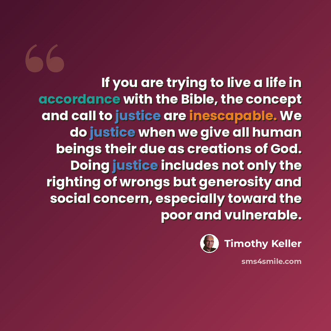“If you are trying to live a life in accordance with the Bible, the concept and call to justice are inescapable. We do justice when we give all human beings their due as creations of God. Doing justice includes not only the righting of wrongs but generosity and social concern, especially toward the…” quote by Timothy Keller