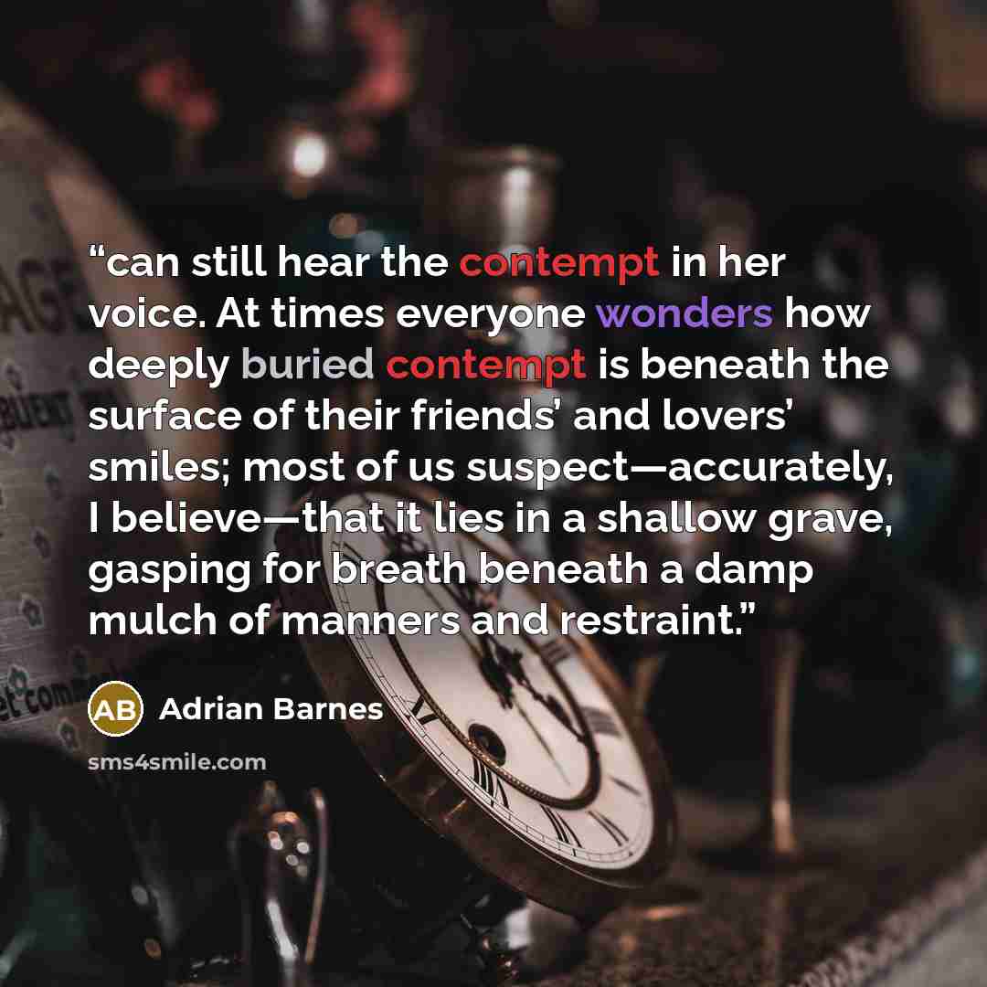“can still hear the contempt in her voice. At times everyone wonders how deeply buried contempt is beneath the surface of their friends’ and lovers’ smiles; most of us suspect—accurately, I believe—that it lies in a shallow grave, gasping for breath beneath a damp mulch of manners and restraint.” quote by Adrian Barnes