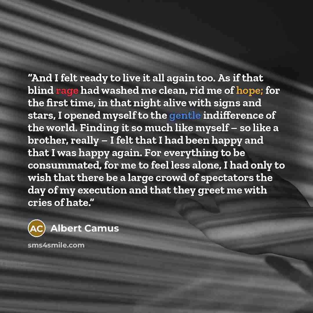 “And I felt ready to live it all again too. As if that blind rage had washed me clean, rid me of hope; for the first time, in that night alive with signs and stars, I opened myself to the gentle indifference of the world. Finding it so much like myself – so like a brother, really – I felt that I…” quote by Albert Camus