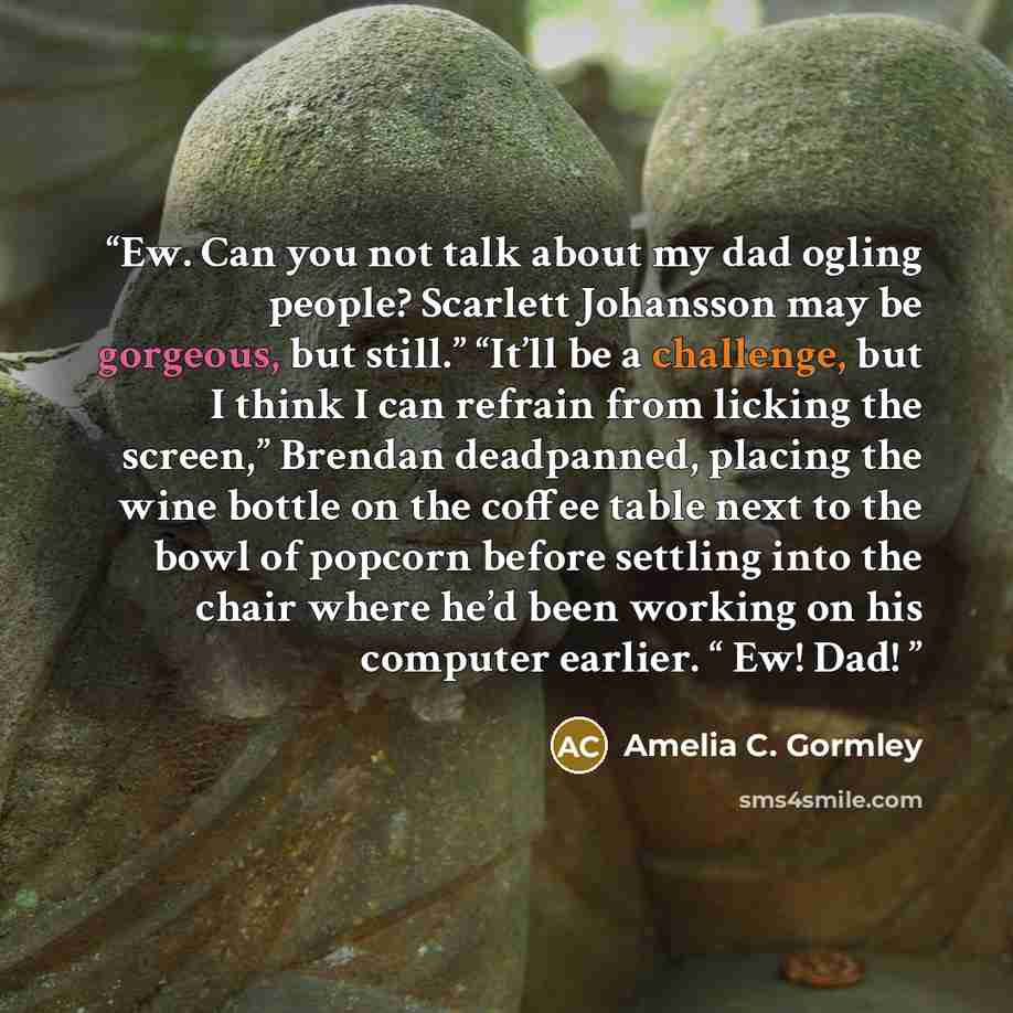 “Ew. Can you not talk about my dad ogling people? Scarlett Johansson may be gorgeous, but still.” “It’ll be a challenge, but I think I can refrain from licking the screen,” Brendan deadpanned, placing the wine bottle on the coffee table next to the bowl of popcorn before settling into the chair…” quote by Amelia C. Gormley