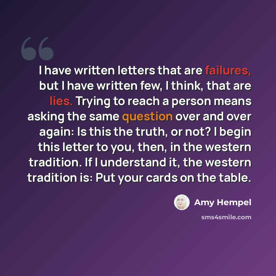 “I have written letters that are failures, but I have written few, I think, that are lies. Trying to reach a person means asking the same question over and over again: Is this the truth, or not? I begin this letter to you, then, in the western tradition. If I understand it, the western tradition…” quote by Amy Hempel