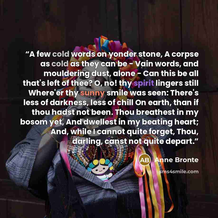 “A few cold words on yonder stone, A corpse as cold as they can be -­ Vain words, and mouldering dust, alone -­ Can this be all that's left of thee? O, no! thy spirit lingers still Where'er thy sunny smile was seen: There's less of darkness, less of chill On earth, than if thou hadst not been. Thou…” quote by Anne Brontë