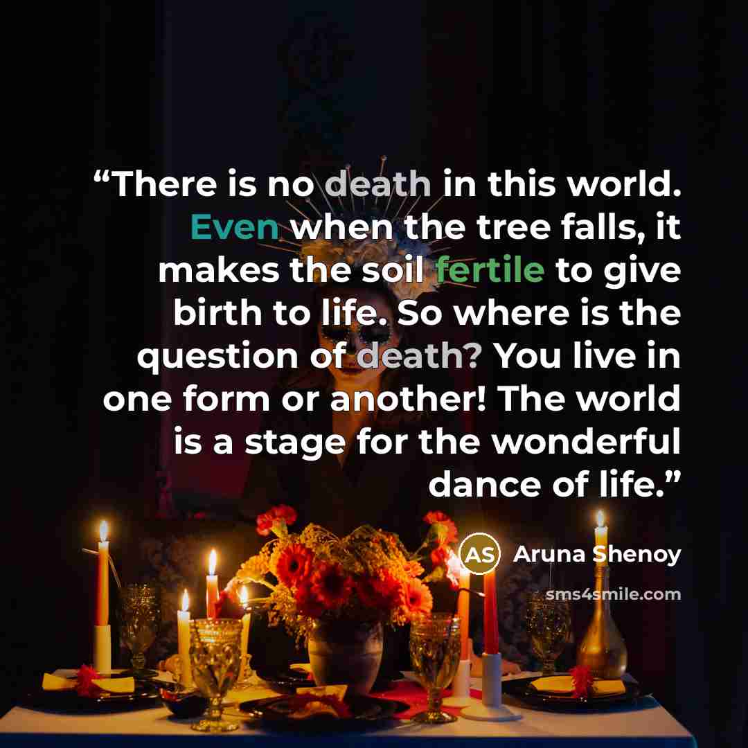 “There is no death in this world. Even when the tree falls, it makes the soil fertile to give birth to life. So where is the question of death? You live in one form or another! The world is a stage for the wonderful dance of life.” quote by Aruna Shenoy