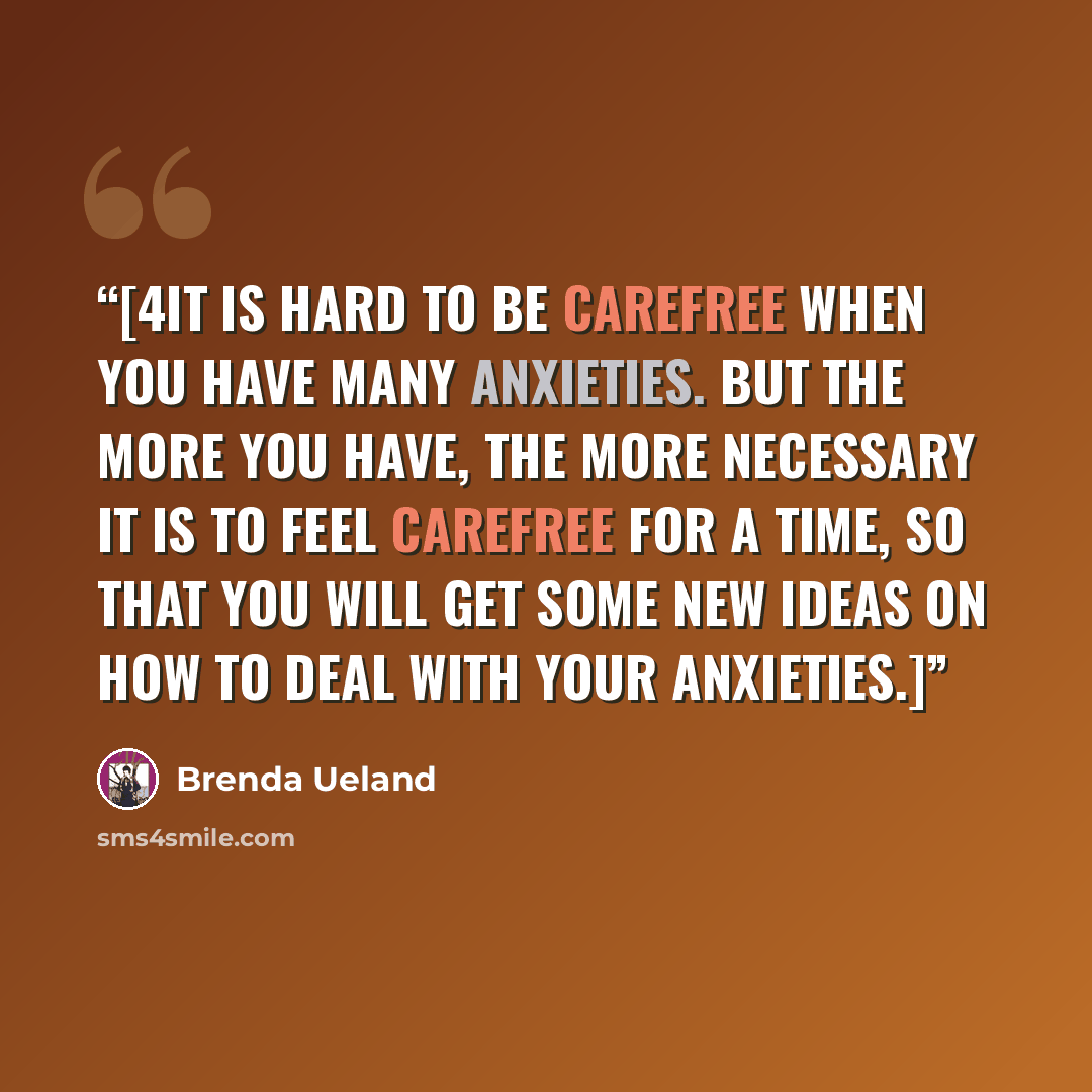 “[4It is hard to be carefree when you have many anxieties. But the more you have, the more necessary it is to feel carefree for a time, so that you will get some new ideas on how to deal with your anxieties.]” quote by Brenda Ueland