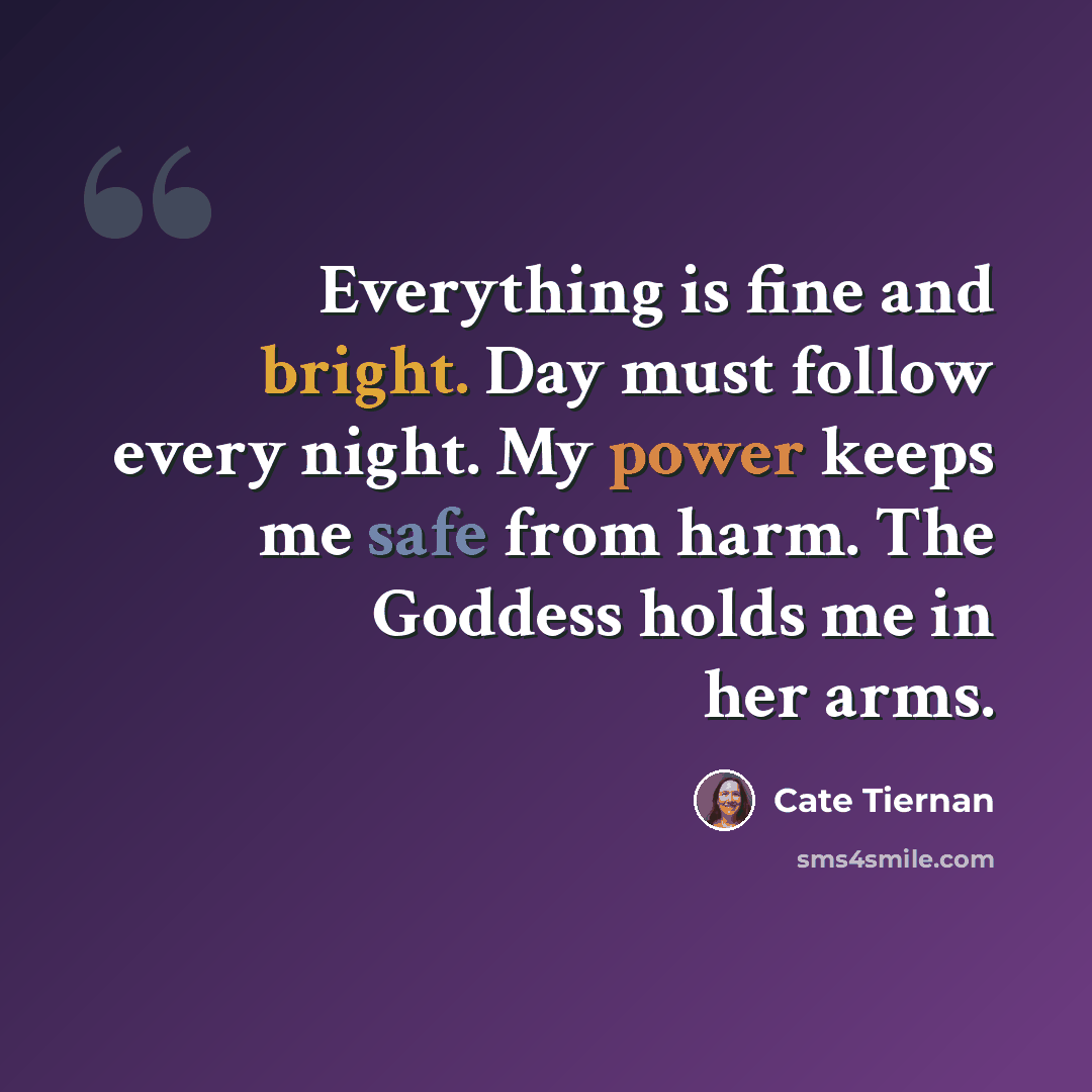 “Everything is fine and bright. Day must follow every night. My power keeps me safe from harm. The Goddess holds me in her arms.” quote by Cate Tiernan
