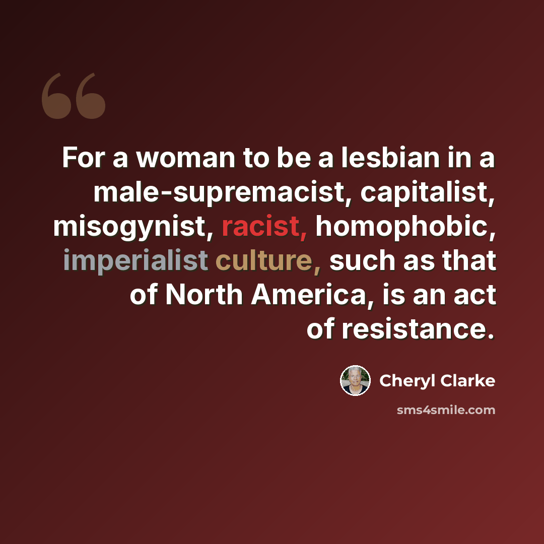 “For a woman to be a lesbian in a male-supremacist, capitalist, misogynist, racist, homophobic, imperialist culture, such as that of North America, is an act of resistance.” quote by Cheryl Clarke