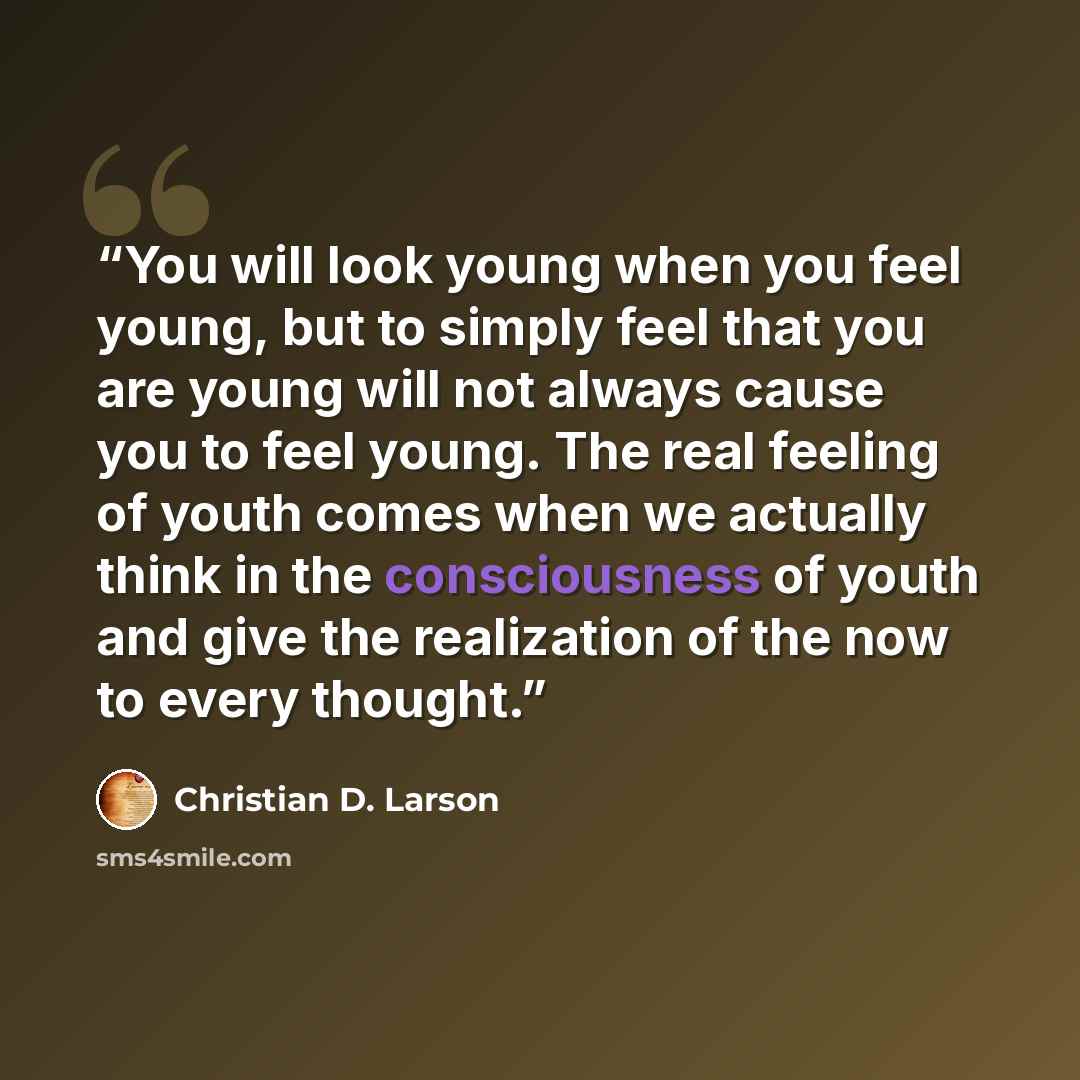 “You will look young when you feel young, but to simply feel that you are young will not always cause you to feel young. The real feeling of youth comes when we actually think in the consciousness of youth and give the realization of the now to every thought.” quote by Christian D. Larson