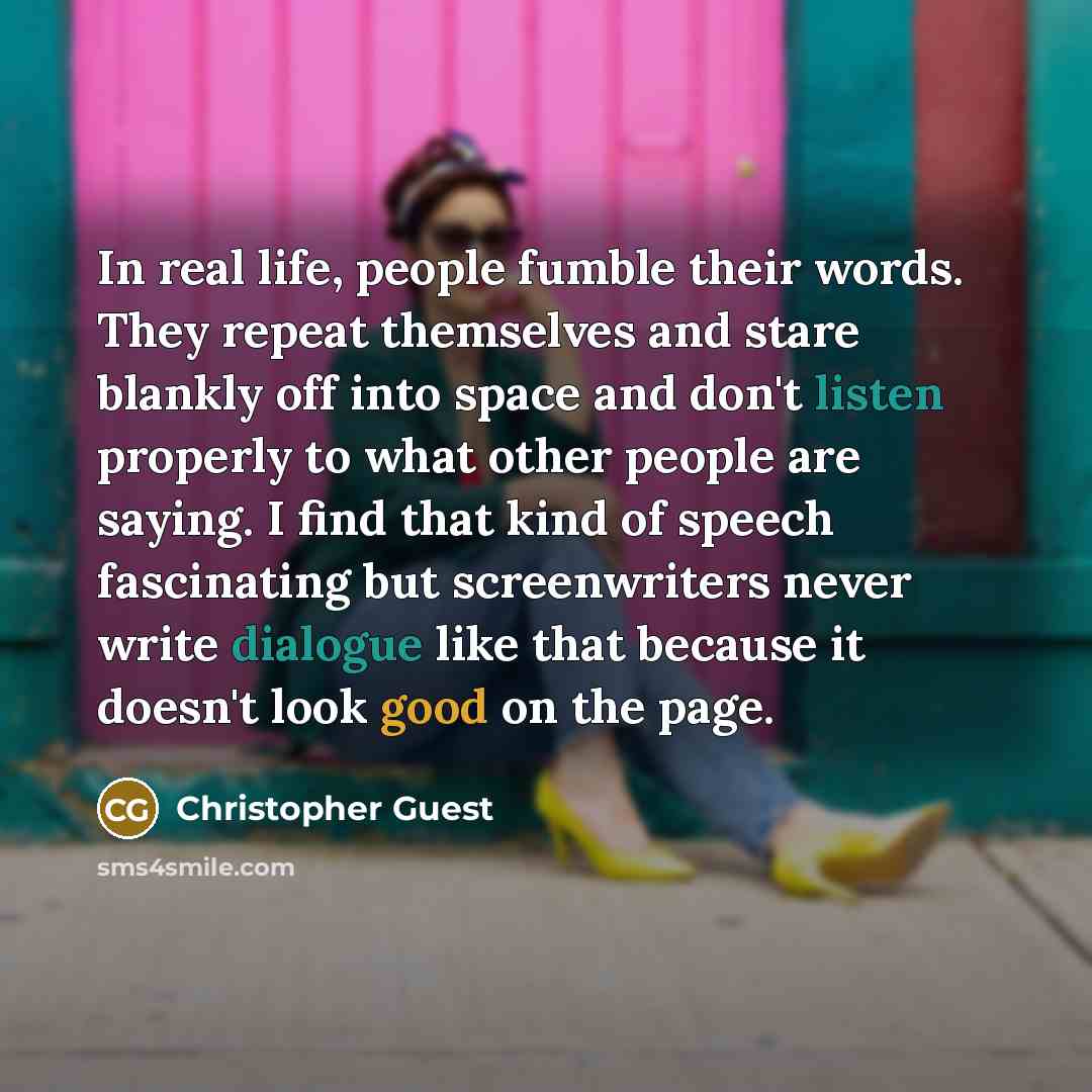 “In real life, people fumble their words. They repeat themselves and stare blankly off into space and don't listen properly to what other people are saying. I find that kind of speech fascinating but screenwriters never write dialogue like that because it doesn't look good on the page.” quote by Christopher Guest