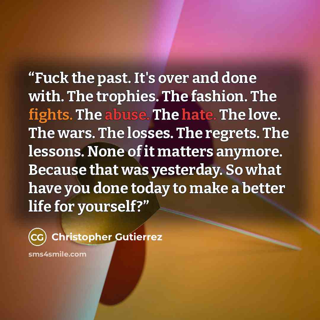 “Fuck the past. It's over and done with. The trophies. The fashion. The fights. The abuse. The hate. The love. The wars. The losses. The regrets. The lessons. None of it matters anymore. Because that was yesterday. So what have you done today to make a better life for yourself?” quote by Christopher Gutierrez