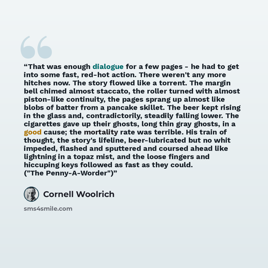 “That was enough dialogue for a few pages - he had to get into some fast, red-hot action. There weren't any more hitches now. The story flowed like a torrent. The margin bell chimed almost staccato, the roller turned with almost piston-like continuity, the pages sprang up almost like blobs of…” quote by Cornell Woolrich
