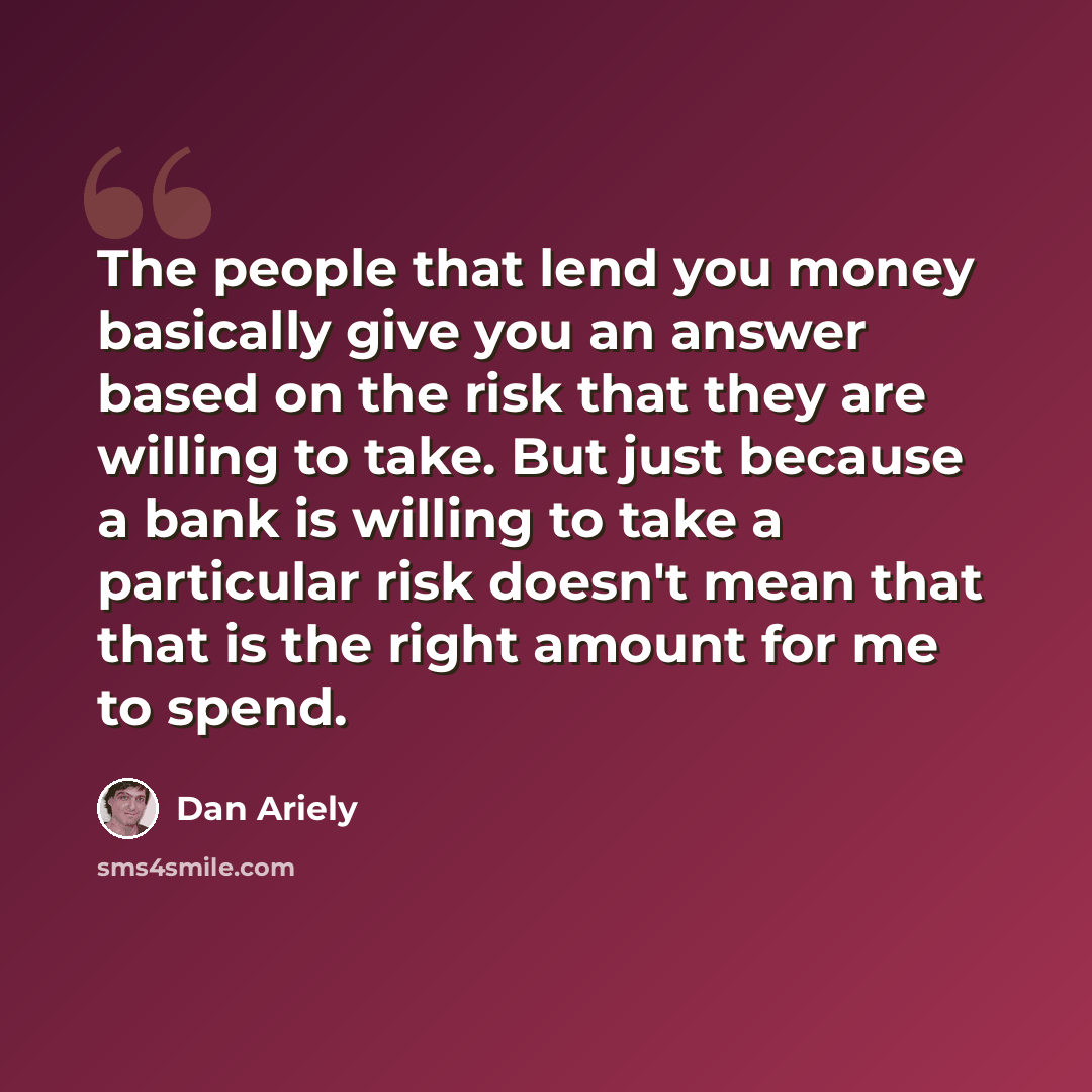 “The people that lend you money basically give you an answer based on the risk that they are willing to take. But just because a bank is willing to take a particular risk doesn't mean that that is the right amount for me to spend.” quote by Dan Ariely