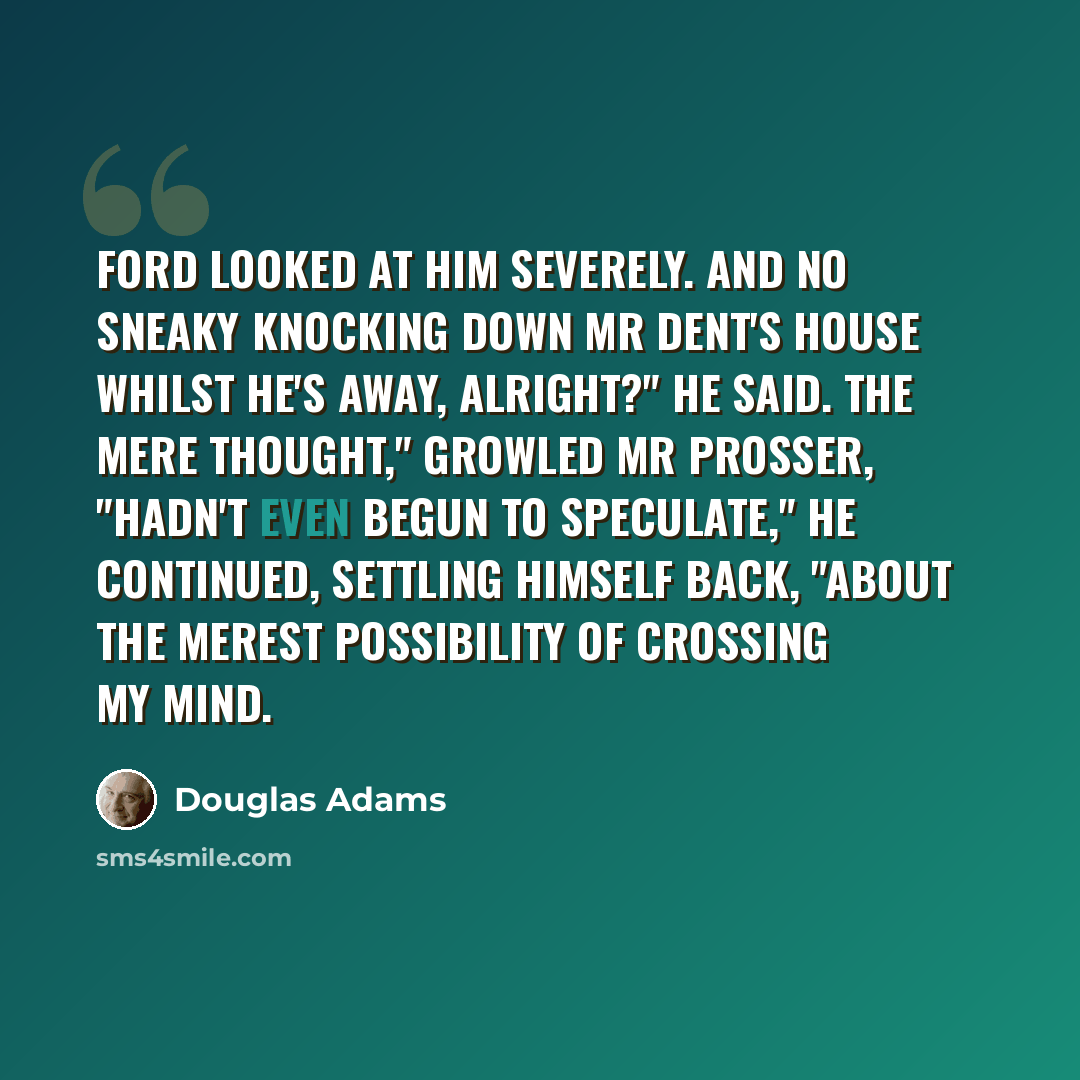 “Ford looked at him severely. And no sneaky knocking down Mr Dent's house whilst he's away, alright?" he said. The mere thought," growled Mr Prosser, "hadn't even begun to speculate," he continued, settling himself back, "about the merest possibility of crossing my mind.” quote by Douglas Adams