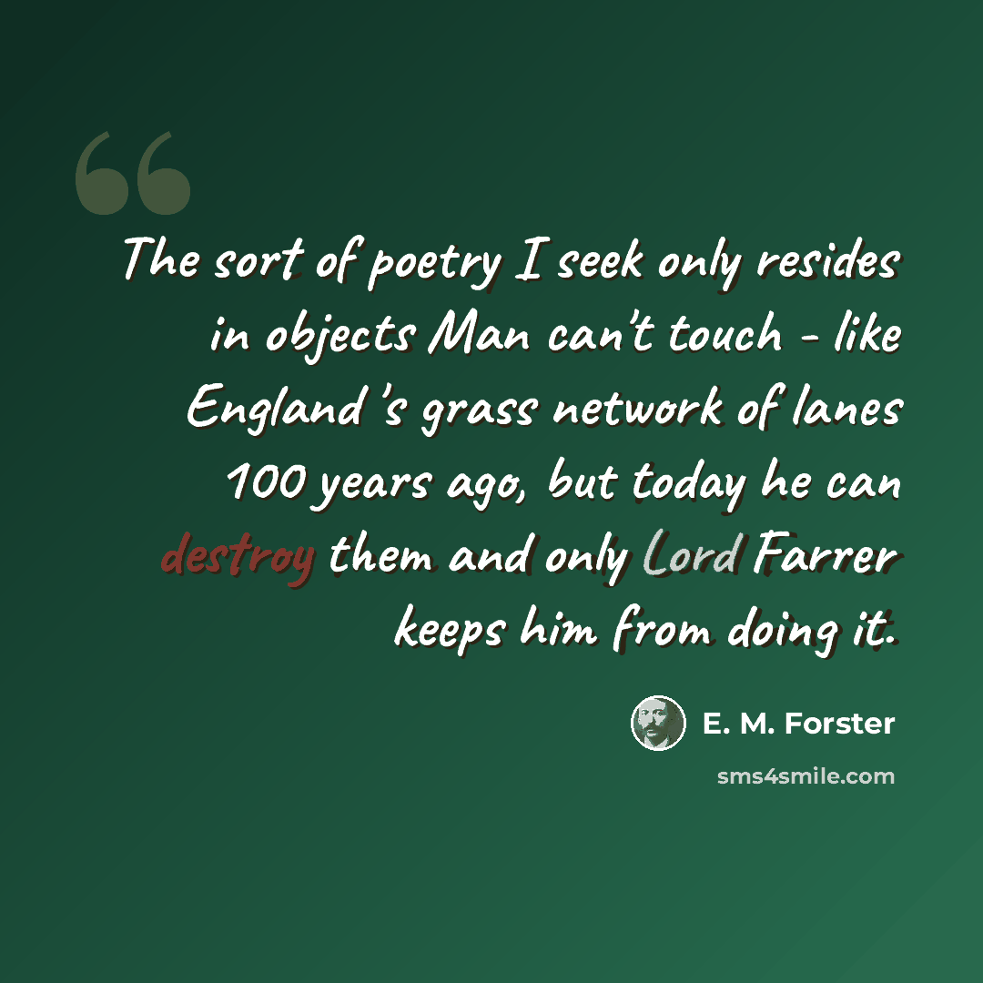 “The sort of poetry I seek only resides in objects Man can't touch - like England 's grass network of lanes 100 years ago, but today he can destroy them and only Lord Farrer keeps him from doing it.” quote by E. M. Forster