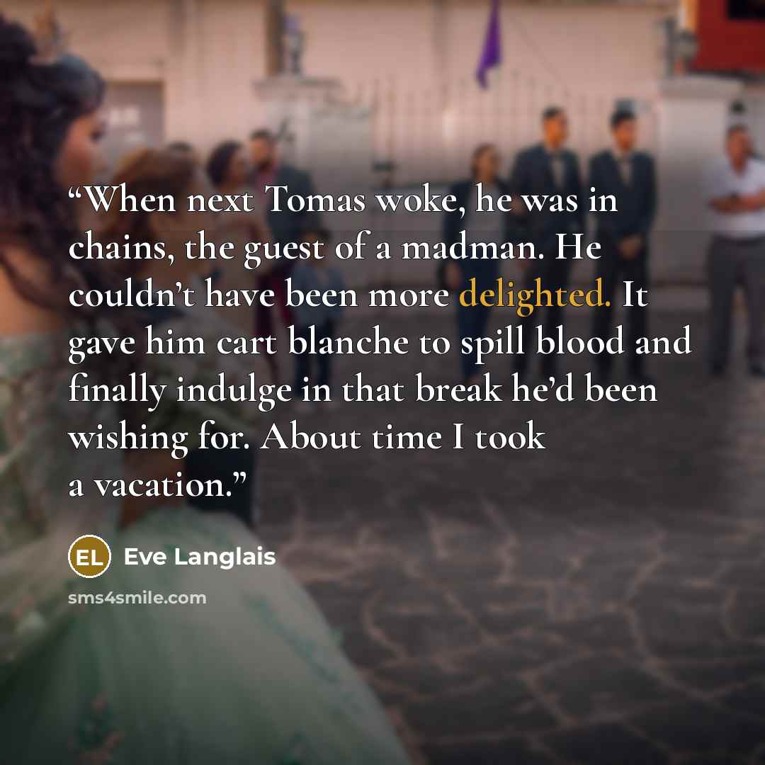 “When next Tomas woke, he was in chains, the guest of a madman. He couldn’t have been more delighted. It gave him cart blanche to spill blood and finally indulge in that break he’d been wishing for. About time I took a vacation.” quote by Eve Langlais
