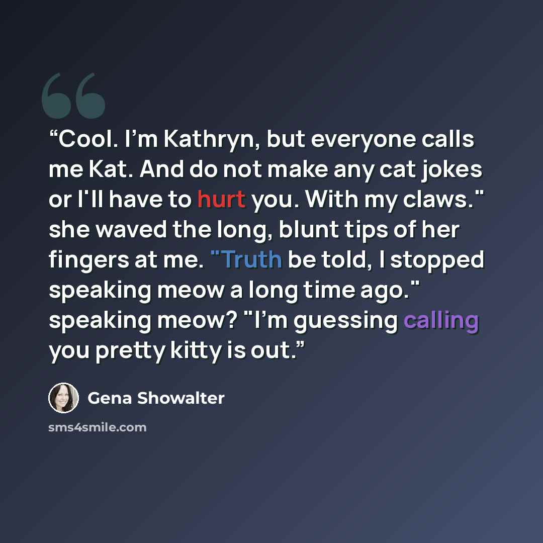 “Cool. I'm Kathryn, but everyone calls me Kat. And do not make any cat jokes or I'll have to hurt you. With my claws." she waved the long, blunt tips of her fingers at me. "Truth be told, I stopped speaking meow a long time ago." speaking meow? "I'm guessing calling you pretty kitty is out.” quote by Gena Showalter