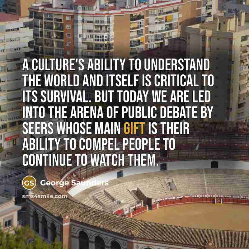 “A culture's ability to understand the world and itself is critical to its survival. But today we are led into the arena of public debate by seers whose main gift is their ability to compel people to continue to watch them.” quote by George Saunders