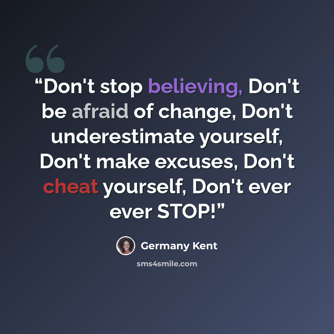 “Don't stop believing, Don't be afraid of change, Don't underestimate yourself, Don't make excuses, Don't cheat yourself, Don't ever ever STOP!” quote by Germany Kent