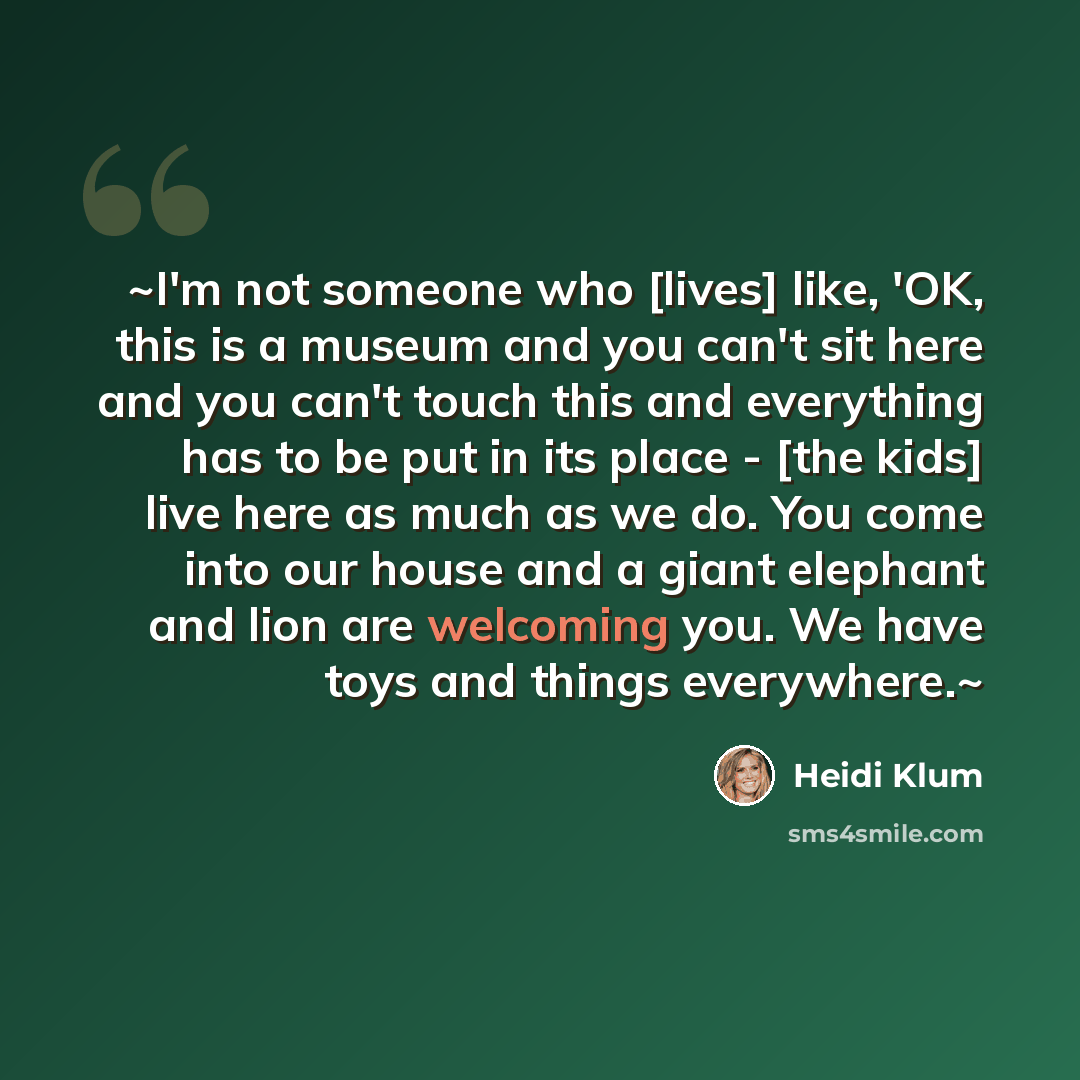 “~I'm not someone who [lives] like, 'OK, this is a museum and you can't sit here and you can't touch this and everything has to be put in its place - [the kids] live here as much as we do. You come into our house and a giant elephant and lion are welcoming you. We have toys and things everywhere.~” quote by Heidi Klum